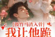 完结版《被竹马渣入骨，我让他跪地叫婶婶》章节目录在线阅读-扫文君