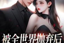 被全世界抛弃后，他救我出深渊小说，被全世界抛弃后，他救我出深渊免费阅读-扫文君