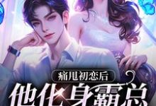 完结版《痛甩初恋后，他化身霸总来复仇了！》章节阅读-扫文君