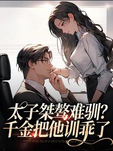 太子桀骜难驯？千金把他训乖了免费阅读，太子桀骜难驯？千金把他训乖了章节在线阅读