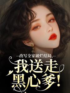无删减版《改写全家破烂结局，我送走黑心爹！》在线阅读